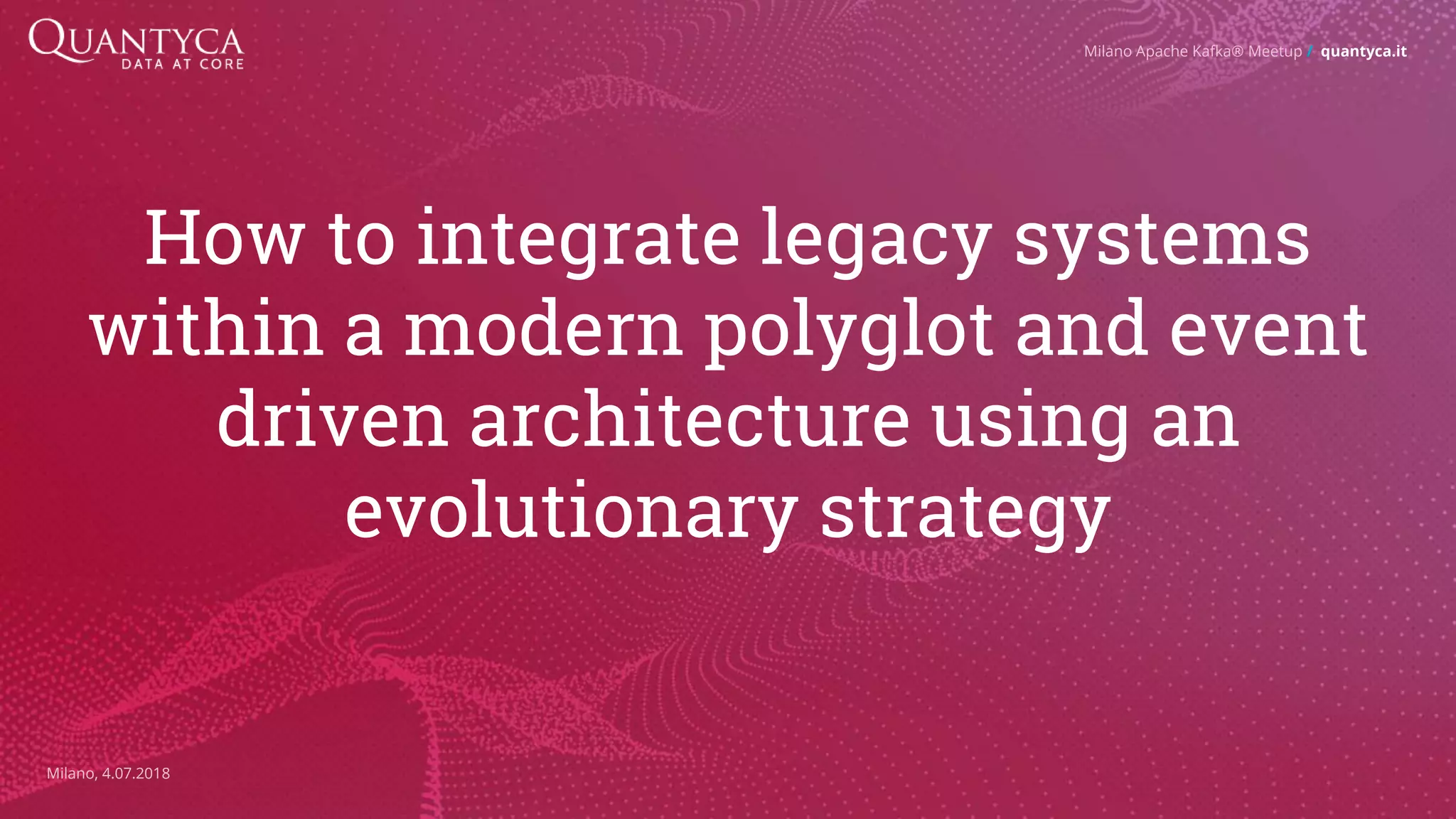 How to integrate legacy systems within a modern polyglot and event driven architecture using an evolutionary strategy Milano Apache Kafka® Meetup / quantyca.it Milano, 4.07.2018 