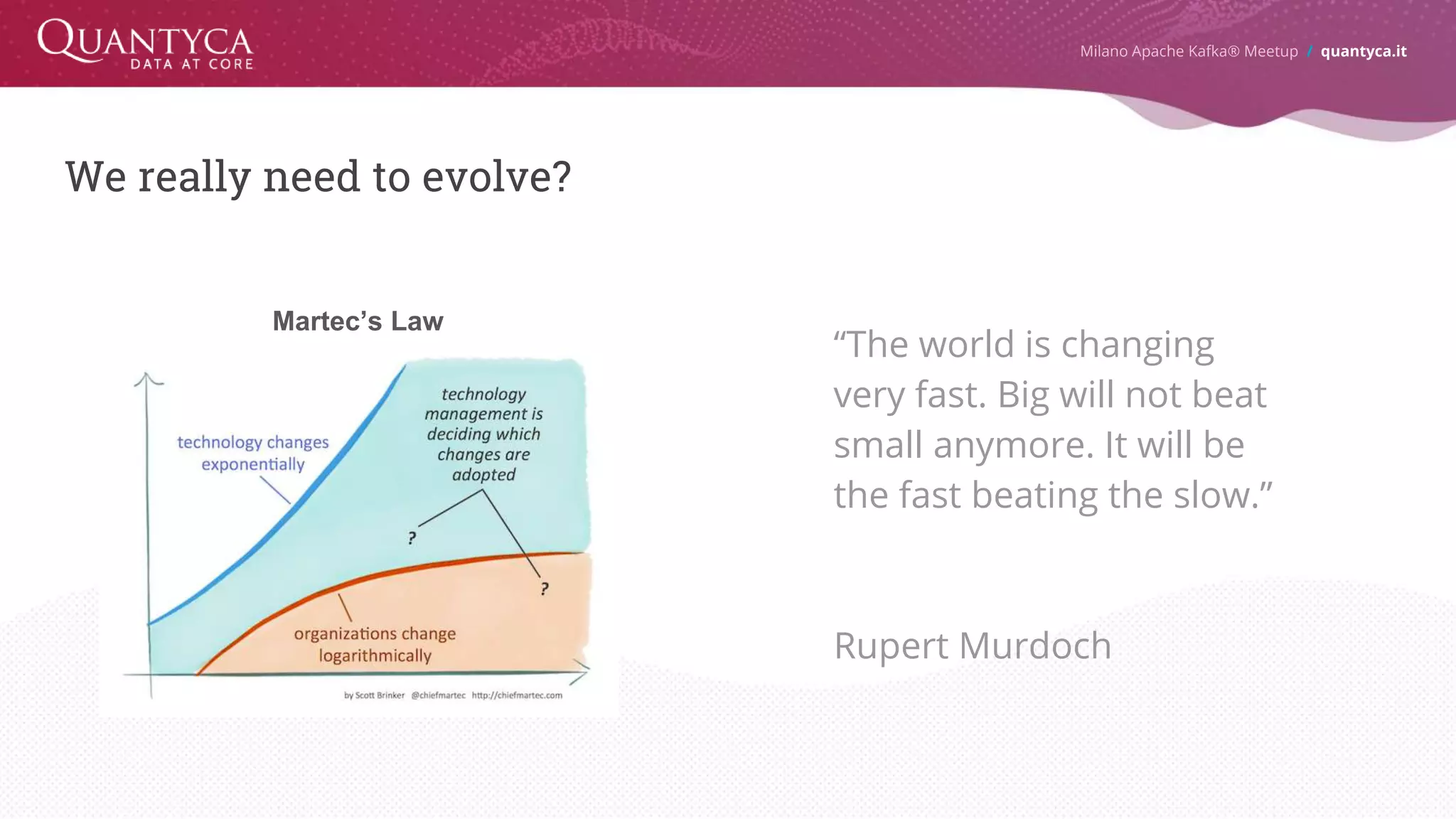 We really need to evolve? Milano Apache Kafka® Meetup / quantyca.it Martec’s Law “The world is changing very fast. Big will not beat small anymore. It will be the fast beating the slow.” Rupert Murdoch 
