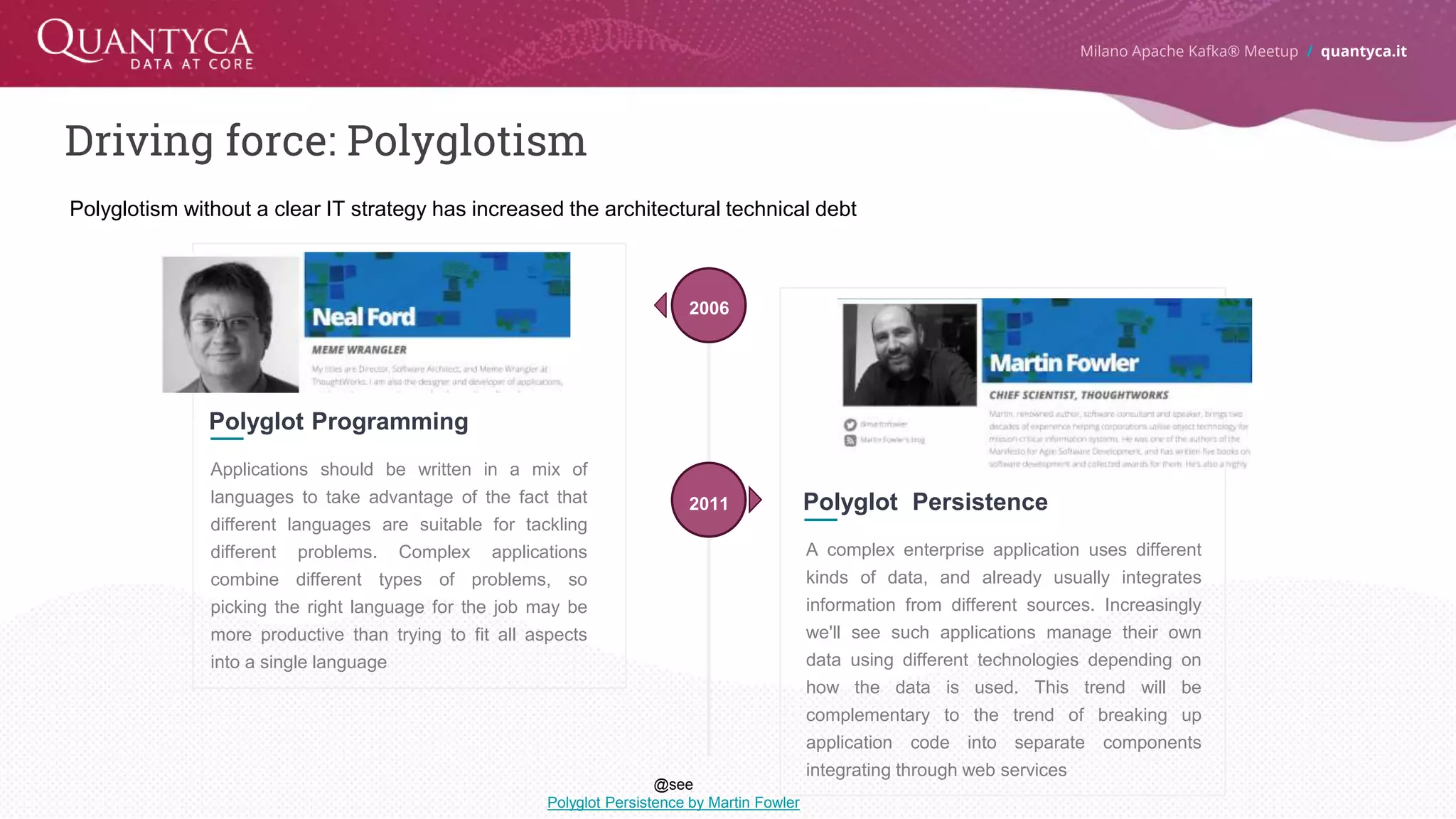 Driving force: Polyglotism 9 Polyglot Programming Applications should be written in a mix of languages to take advantage of the fact that different languages are suitable for tackling different problems. Complex applications combine different types of problems, so picking the right language for the job may be more productive than trying to fit all aspects into a single language 2006 Polyglot Persistence A complex enterprise application uses different kinds of data, and already usually integrates information from different sources. Increasingly we'll see such applications manage their own data using different technologies depending on how the data is used. This trend will be complementary to the trend of breaking up application code into separate components integrating through web services 2011 Milano Apache Kafka® Meetup / quantyca.it Polyglotism without a clear IT strategy has increased the architectural technical debt @see Polyglot Persistence by Martin Fowler 