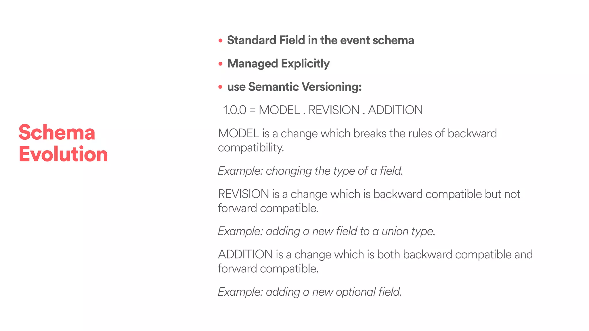 • Standard Field in the event schema
• Managed Explicitly
• use Semantic Versioning:
1.0.0 = MODEL . REVISION . ADDITION
MODEL is a change which breaks the rules of backward
compatibility.
Example: changing the type of a field.
REVISION is a change which is backward compatible but not
forward compatible.
Example: adding a new field to a union type.
ADDITION is a change which is both backward compatible and
forward compatible.
Example: adding a new optional field.
Schema
Evolution
 