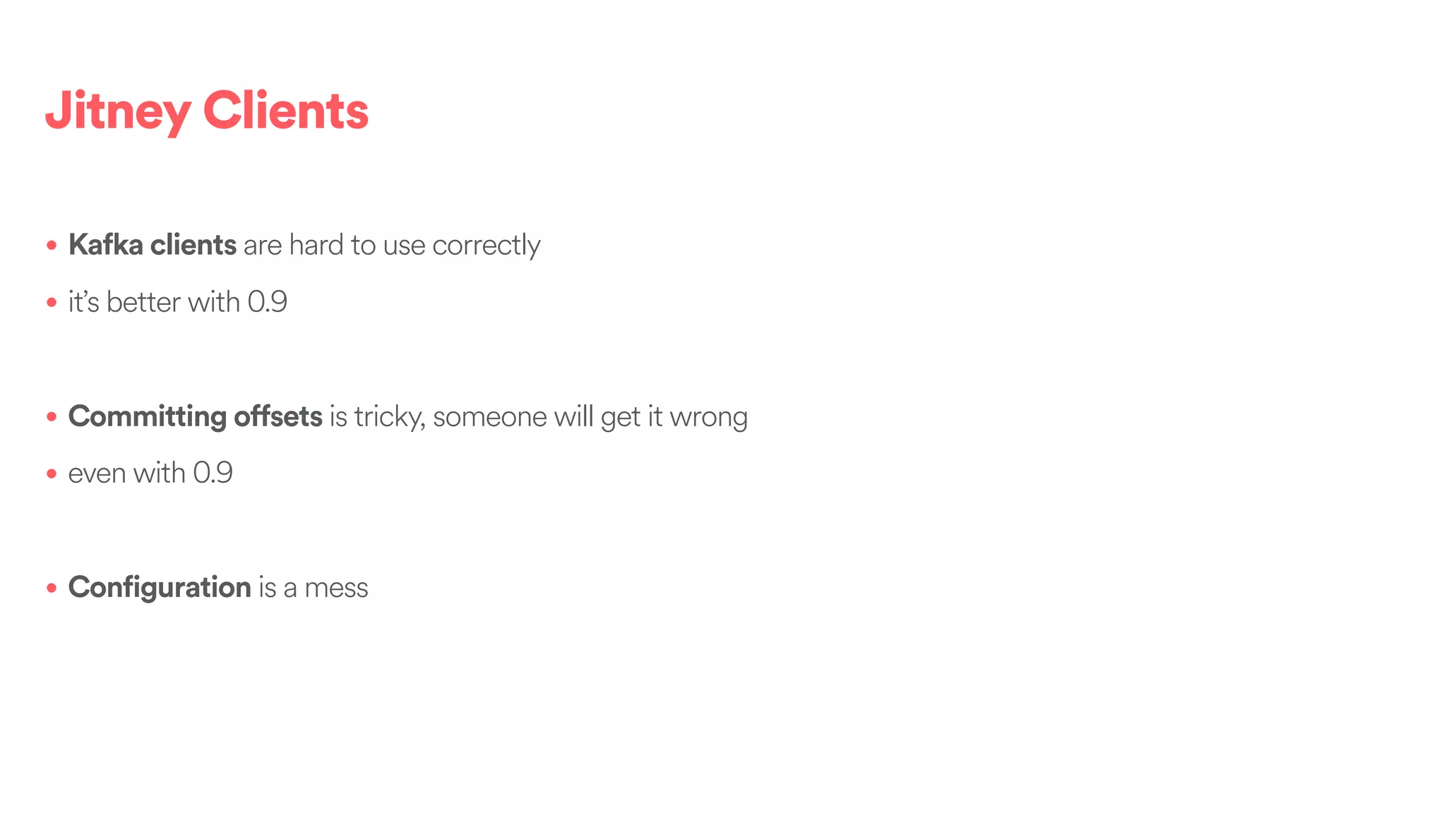 Jitney Clients
• Kafka clients are hard to use correctly
• it’s better with 0.9
• Committing offsets is tricky, someone will get it wrong
• even with 0.9
• Configuration is a mess
 