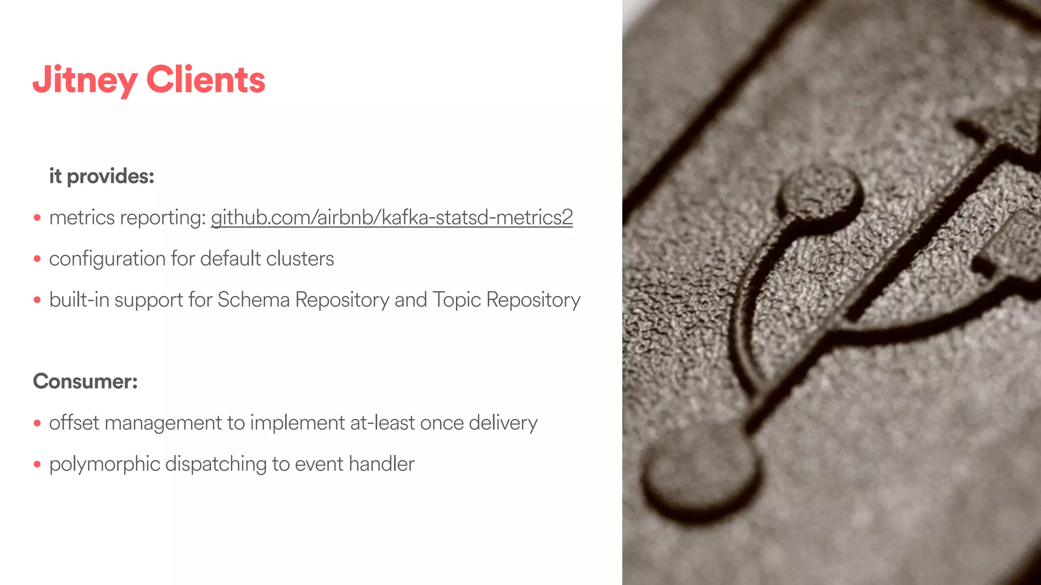 Jitney Clients
it provides:
• metrics reporting: github.com/airbnb/kafka-statsd-metrics2
• configuration for default clusters
• built-in support for Schema Repository and Topic Repository
Consumer:
• offset management to implement at-least once delivery
• polymorphic dispatching to event handler
 