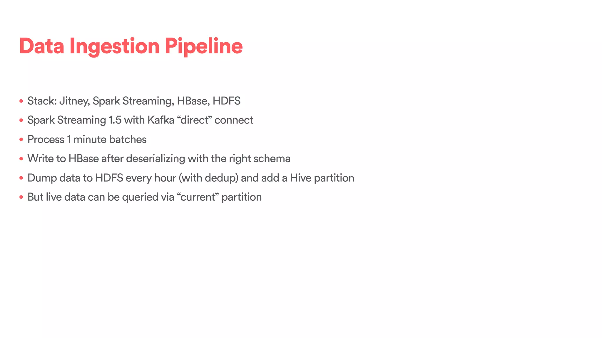 Data Ingestion Pipeline
• Stack: Jitney, Spark Streaming, HBase, HDFS
• Spark Streaming 1.5 with Kafka “direct” connect
• Process 1 minute batches
• Write to HBase after deserializing with the right schema
• Dump data to HDFS every hour (with dedup) and add a Hive partition
• But live data can be queried via “current” partition
 