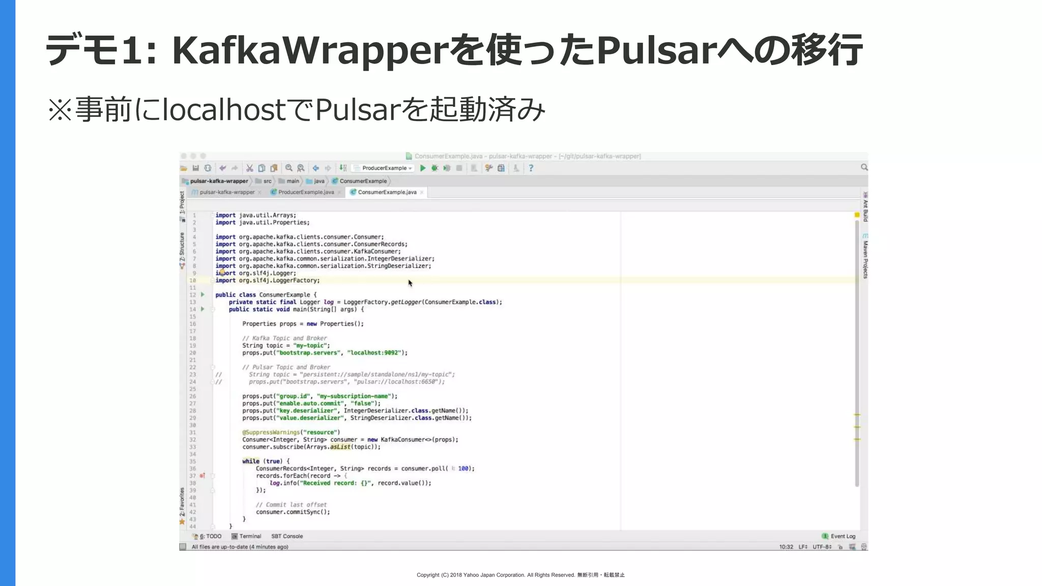 Copyright (C) 2018 Yahoo Japan Corporation. All Rights Reserved. 無断引用・転載禁止
デモ1: KafkaWrapperを使ったPulsarへの移行
※事前にlocalhostでPulsarを起動済み
 