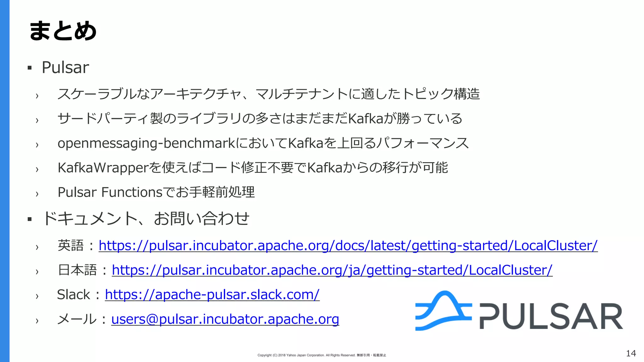 Copyright (C) 2018 Yahoo Japan Corporation. All Rights Reserved. 無断引用・転載禁止
まとめ
14
まとめ
▪ Pulsar
› スケーラブルなアーキテクチャ、マルチテナントに適したトピック構造
› サードパーティ製のライブラリの多さはまだまだKafkaが勝っている
› openmessaging-benchmarkにおいてKafkaを上回るパフォーマンス
› KafkaWrapperを使えばコード修正不要でKafkaからの移行が可能
› Pulsar Functionsでお手軽前処理
▪ ドキュメント、お問い合わせ
› 英語 : https://pulsar.incubator.apache.org/docs/latest/getting-started/LocalCluster/
› 日本語 : https://pulsar.incubator.apache.org/ja/getting-started/LocalCluster/
› Slack : https://apache-pulsar.slack.com/
› メール : users@pulsar.incubator.apache.org
 
