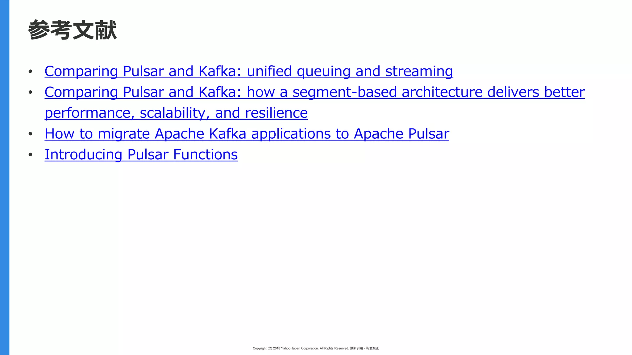 Copyright (C) 2018 Yahoo Japan Corporation. All Rights Reserved. 無断引用・転載禁止
参考文献
• Comparing Pulsar and Kafka: unified queuing and streaming
• Comparing Pulsar and Kafka: how a segment-based architecture delivers better
performance, scalability, and resilience
• How to migrate Apache Kafka applications to Apache Pulsar
• Introducing Pulsar Functions
 