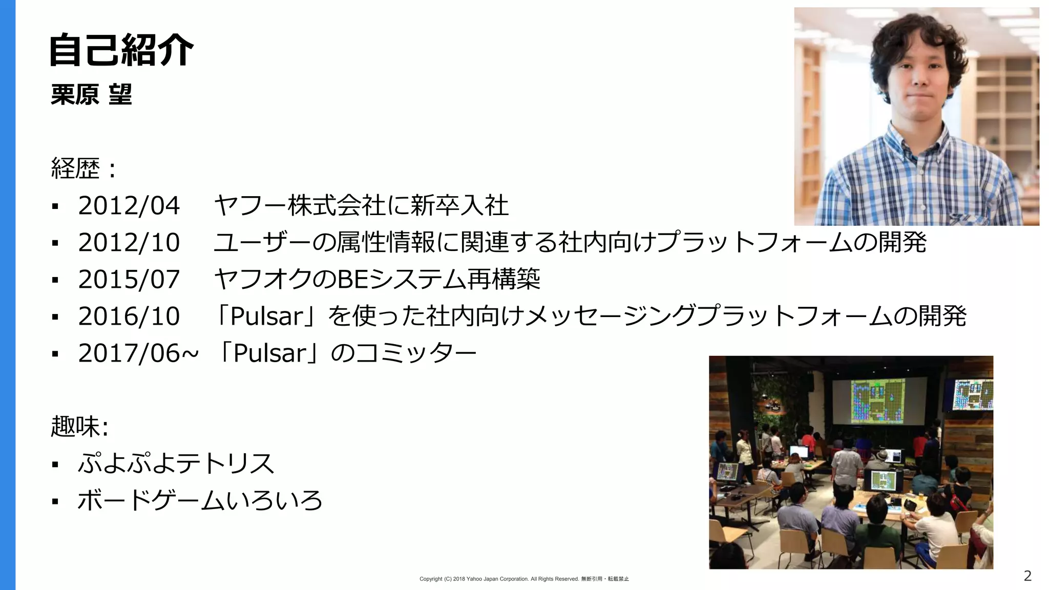 Copyright (C) 2018 Yahoo Japan Corporation. All Rights Reserved. 無断引用・転載禁止 2
自己紹介
栗原 望
経歴：
▪ 2012/04 ヤフー株式会社に新卒入社
▪ 2012/10 ユーザーの属性情報に関連する社内向けプラットフォームの開発
▪ 2015/07 ヤフオクのBEシステム再構築
▪ 2016/10 「Pulsar」を使った社内向けメッセージングプラットフォームの開発
▪ 2017/06~ 「Pulsar」のコミッター
趣味:
▪ ぷよぷよテトリス
▪ ボードゲームいろいろ
 