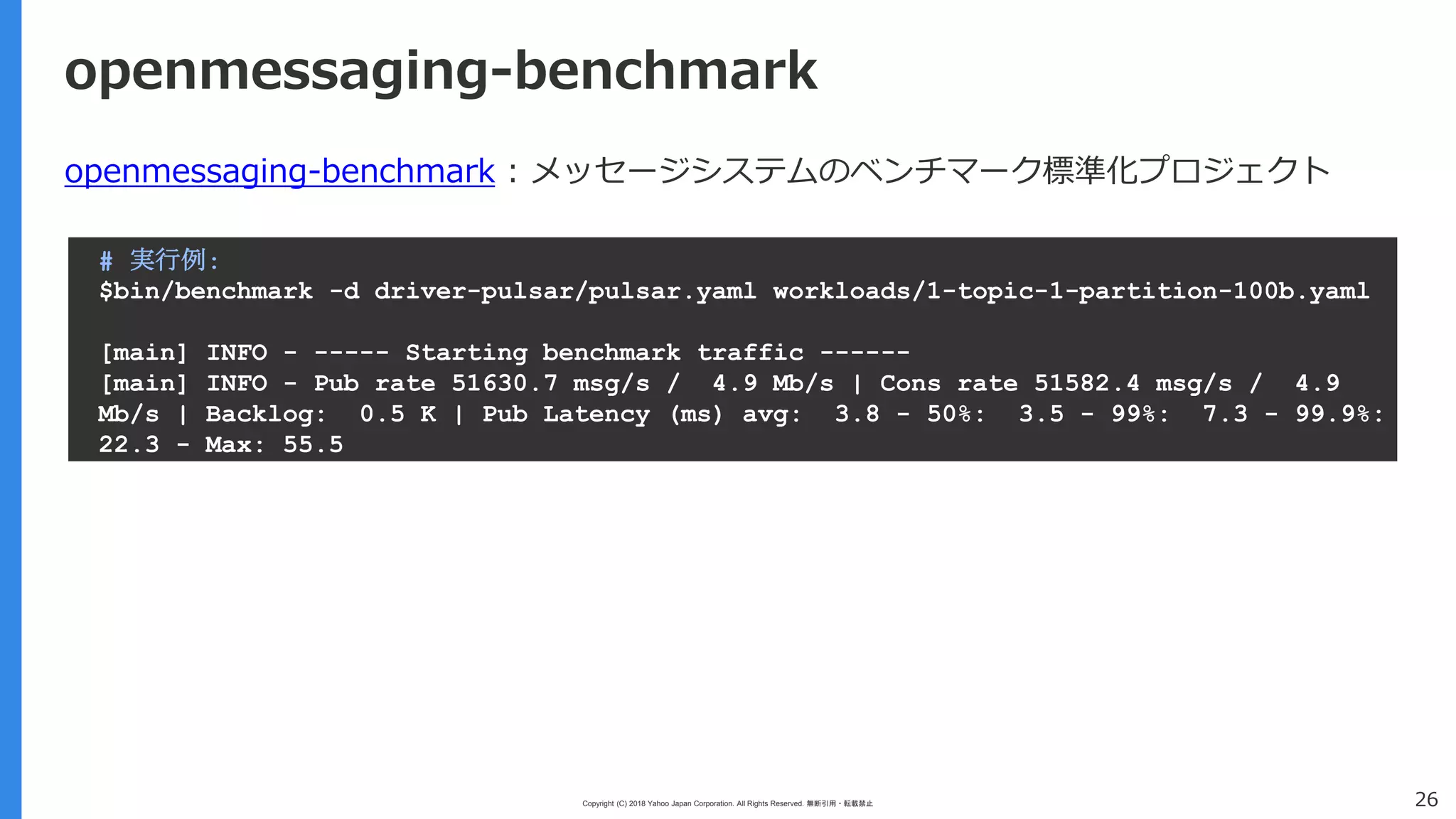 Copyright (C) 2018 Yahoo Japan Corporation. All Rights Reserved. 無断引用・転載禁止 26
openmessaging-benchmark
openmessaging-benchmark : メッセージシステムのベンチマーク標準化プロジェクト
# 実行例:
$bin/benchmark -d driver-pulsar/pulsar.yaml workloads/1-topic-1-partition-100b.yaml
[main] INFO - ----- Starting benchmark traffic ------
[main] INFO - Pub rate 51630.7 msg/s / 4.9 Mb/s | Cons rate 51582.4 msg/s / 4.9
Mb/s | Backlog: 0.5 K | Pub Latency (ms) avg: 3.8 - 50%: 3.5 - 99%: 7.3 - 99.9%:
22.3 - Max: 55.5
 