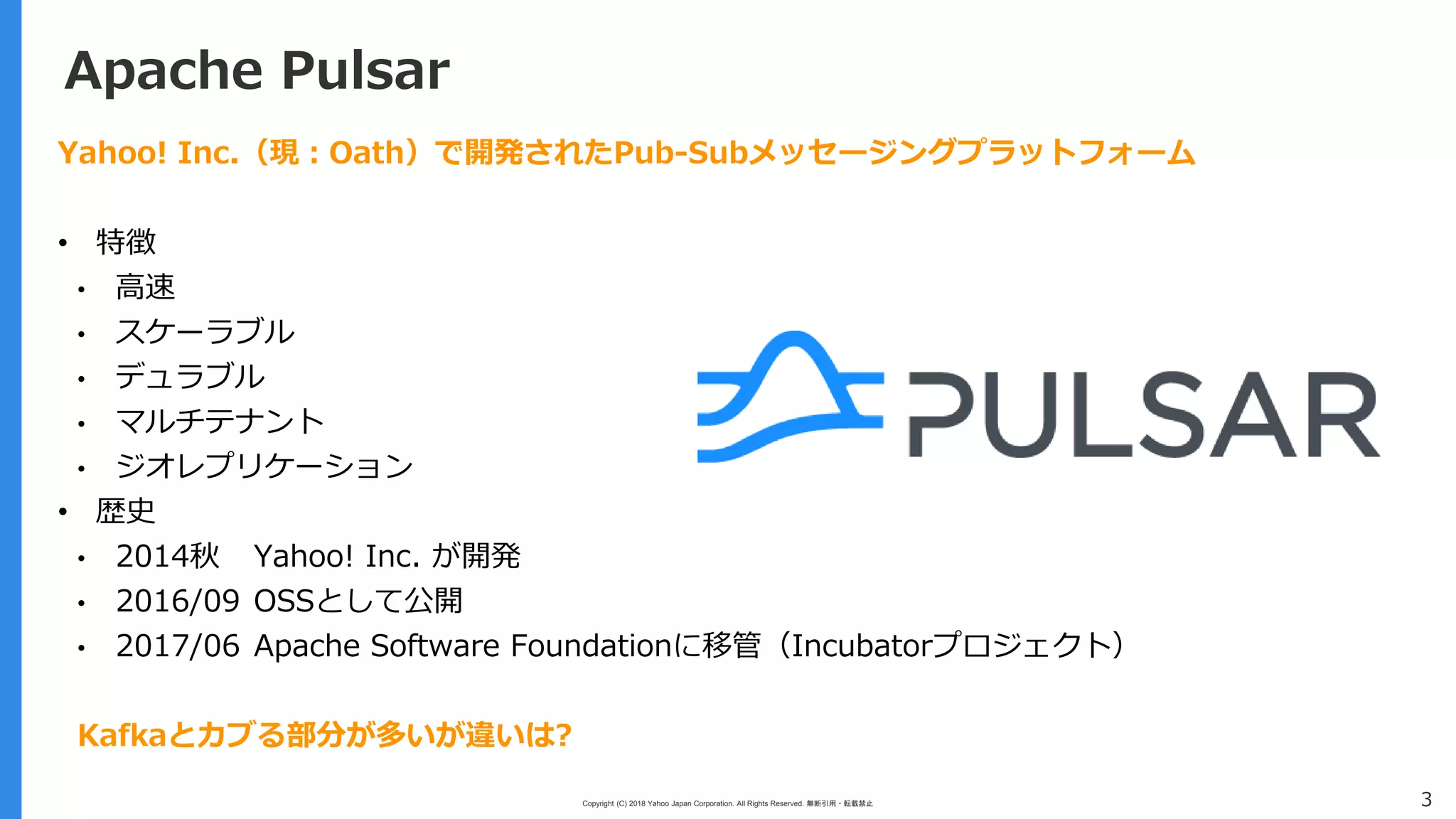 Copyright (C) 2018 Yahoo Japan Corporation. All Rights Reserved. 無断引用・転載禁止 3
Apache Pulsar
Yahoo! Inc.（現：Oath）で開発されたPub-Subメッセージングプラットフォーム
• 特徴
• 高速
• スケーラブル
• デュラブル
• マルチテナント
• ジオレプリケーション
• 歴史
• 2014秋 Yahoo! Inc. が開発
• 2016/09 OSSとして公開
• 2017/06 Apache Software Foundationに移管（Incubatorプロジェクト）
Kafkaとカブる部分が多いが違いは?
 