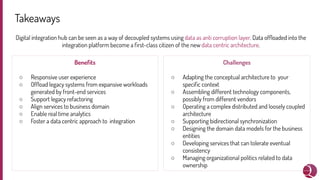 Takeaways
Digital integration hub can be seen as a way of decoupled systems using data as anti corruption layer. Data ofﬂoaded into the
integration platform become a ﬁrst-class citizen of the new data centric architecture.
Beneﬁts
○ Responsive user experience
○ Ofﬂoad legacy systems from expansive workloads
generated by front-end services
○ Support legacy refactoring
○ Align services to business domain
○ Enable real time analytics
○ Foster a data centric approach to integration
Challenges
○ Adapting the conceptual architecture to your
speciﬁc context
○ Assembling different technology components,
possibly from different vendors
○ Operating a complex distributed and loosely coupled
architecture
○ Supporting bidirectional synchronization
○ Designing the domain data models for the business
entities
○ Developing services that can tolerate eventual
consistency
○ Managing organizational politics related to data
ownership
 