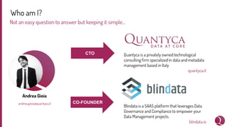 Who am I?
Not an easy question to answer but keeping it simple...
Andrea Gioia
andrea.gioia@quantyca.it
Quantyca is a privately owned technological
consulting ﬁrm specialized in data and metadata
management based in Italy
quantyca.it
Blindata is a SAAS platform that leverages Data
Governance and Compliance to empower your
Data Management projects.
blindata.io
CTO
CO-FOUNDER
 