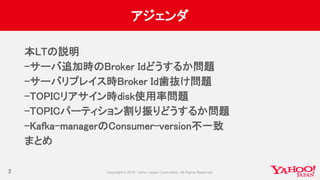 アジェンダ
本LTの説明
-サーバ追加時のBroker Idどうするか問題
-サーバリプレイス時Broker Id歯抜け問題
-TOPICリアサイン時disk使用率問題
-TOPICパーティション割り振りどうするか問題
-Kafka-managerのConsumer-version不一致
まとめ
2
 