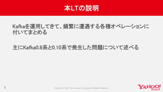 本LTの説明
Kafkaを運用してきて、頻繁に遭遇する各種オペレーションに
付いてまとめる
主にKafka0.8系と0.10系で発生した問題について述べる
3
 