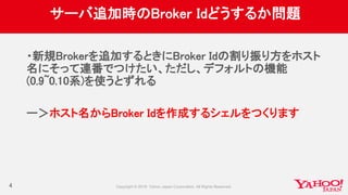 サーバ追加時のBroker Idどうするか問題
・新規Brokerを追加するときにBroker Idの割り振り方をホスト
名にそって連番でつけたい、ただし、デフォルトの機能
(0.9~0.10系)を使うとずれる
ー＞ホスト名からBroker Idを作成するシェルをつくります
4
 