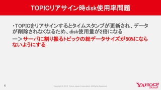 TOPICリアサイン時disk使用率問題
・TOPICをリアサインするとタイムスタンプが更新され、データ
が削除されなくなるため、disk使用量が2倍になる
ー＞サーバに割り振るトピックの総データサイズが50%になら
ないようにする
6
 
