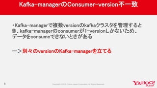 Kafka-managerのConsumer-version不一致
・Kafka-managerで複数versionのkafkaクラスタを管理すると
き、kafka-managerのconsumerが1-versionしかないため、
データをconsumeできないときがある
ー＞別々のversionのKafka-managerを立てる
8
 