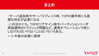 まとめ
・サーバ追加時やサーバリプレイス時、TOPIC操作時にも面
倒な対応が必要になる
・このほかにも、TOPICリアサイン時やパーティションリーダ
再抽選時のトラフィック問題など、通常オペレーションで気に
しなければいけないことはいろいろある。
ー＞今後の改善に期待
9
 