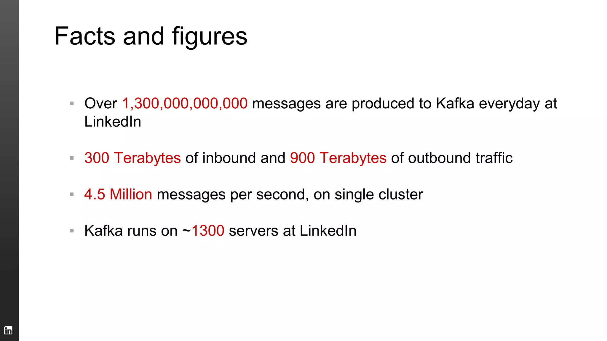 Facts and figures
▪ Over 1,300,000,000,000 messages are produced to Kafka everyday at
LinkedIn
▪ 300 Terabytes of inbound and 900 Terabytes of outbound traffic
▪ 4.5 Million messages per second, on single cluster
▪ Kafka runs on ~1300 servers at LinkedIn
 