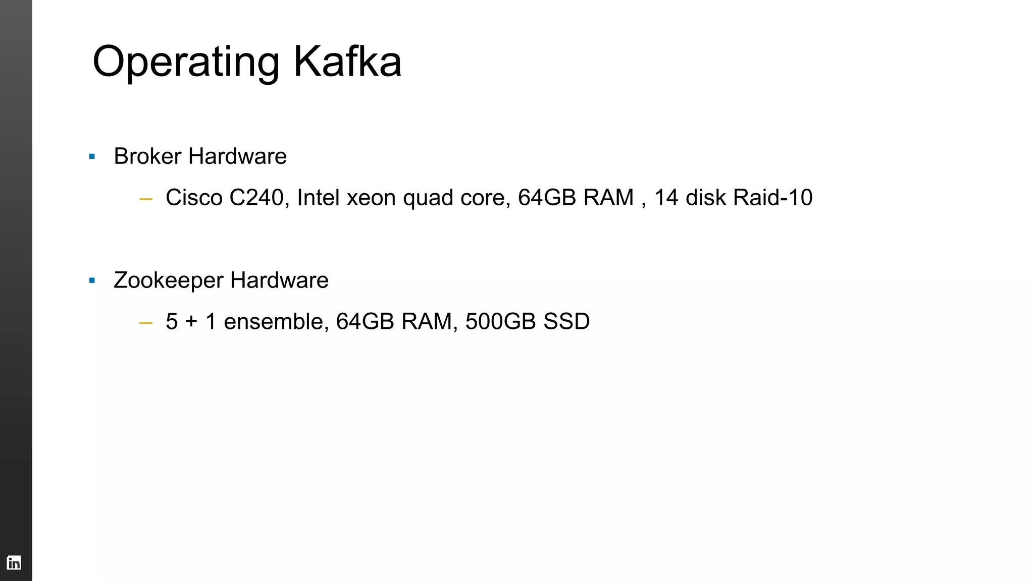 Operating Kafka
▪ Broker Hardware
– Cisco C240, Intel xeon quad core, 64GB RAM , 14 disk Raid-10
▪ Zookeeper Hardware
– 5 + 1 ensemble, 64GB RAM, 500GB SSD
 