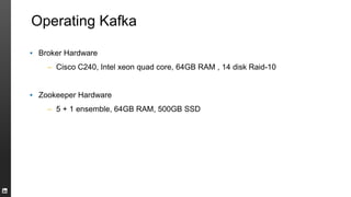 Operating Kafka
▪ Broker Hardware
– Cisco C240, Intel xeon quad core, 64GB RAM , 14 disk Raid-10
▪ Zookeeper Hardware
– 5 + 1 ensemble, 64GB RAM, 500GB SSD
 