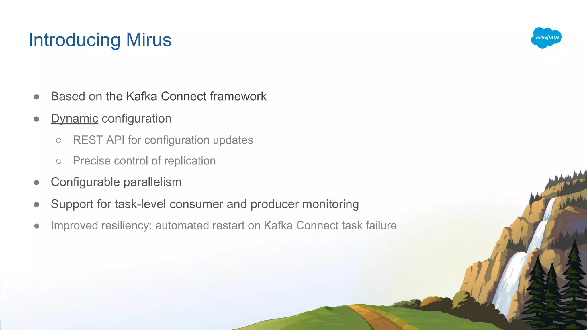 Introducing Mirus
● Based on the Kafka Connect framework
● Dynamic configuration
○ REST API for configuration updates
○ Precise control of replication
● Configurable parallelism
● Support for task-level consumer and producer monitoring
● Improved resiliency: automated restart on Kafka Connect task failure
 