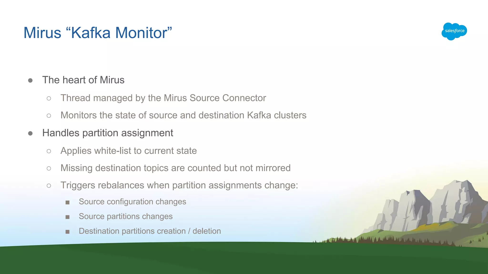 Mirus “Kafka Monitor”
● The heart of Mirus
○ Thread managed by the Mirus Source Connector
○ Monitors the state of source and destination Kafka clusters
● Handles partition assignment
○ Applies white-list to current state
○ Missing destination topics are counted but not mirrored
○ Triggers rebalances when partition assignments change:
■ Source configuration changes
■ Source partitions changes
■ Destination partitions creation / deletion
 