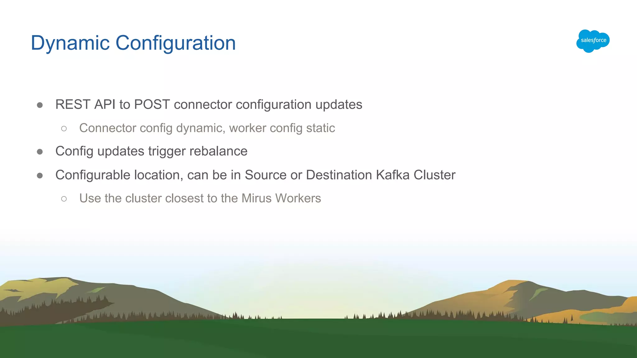 Dynamic Configuration
● REST API to POST connector configuration updates
○ Connector config dynamic, worker config static
● Config updates trigger rebalance
● Configurable location, can be in Source or Destination Kafka Cluster
○ Use the cluster closest to the Mirus Workers
 