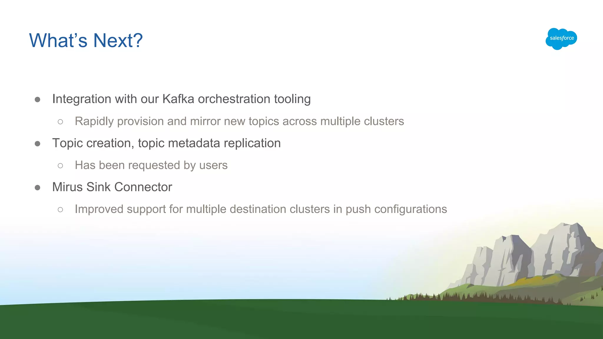 What’s Next?
● Integration with our Kafka orchestration tooling
○ Rapidly provision and mirror new topics across multiple clusters
● Topic creation, topic metadata replication
○ Has been requested by users
● Mirus Sink Connector
○ Improved support for multiple destination clusters in push configurations
 