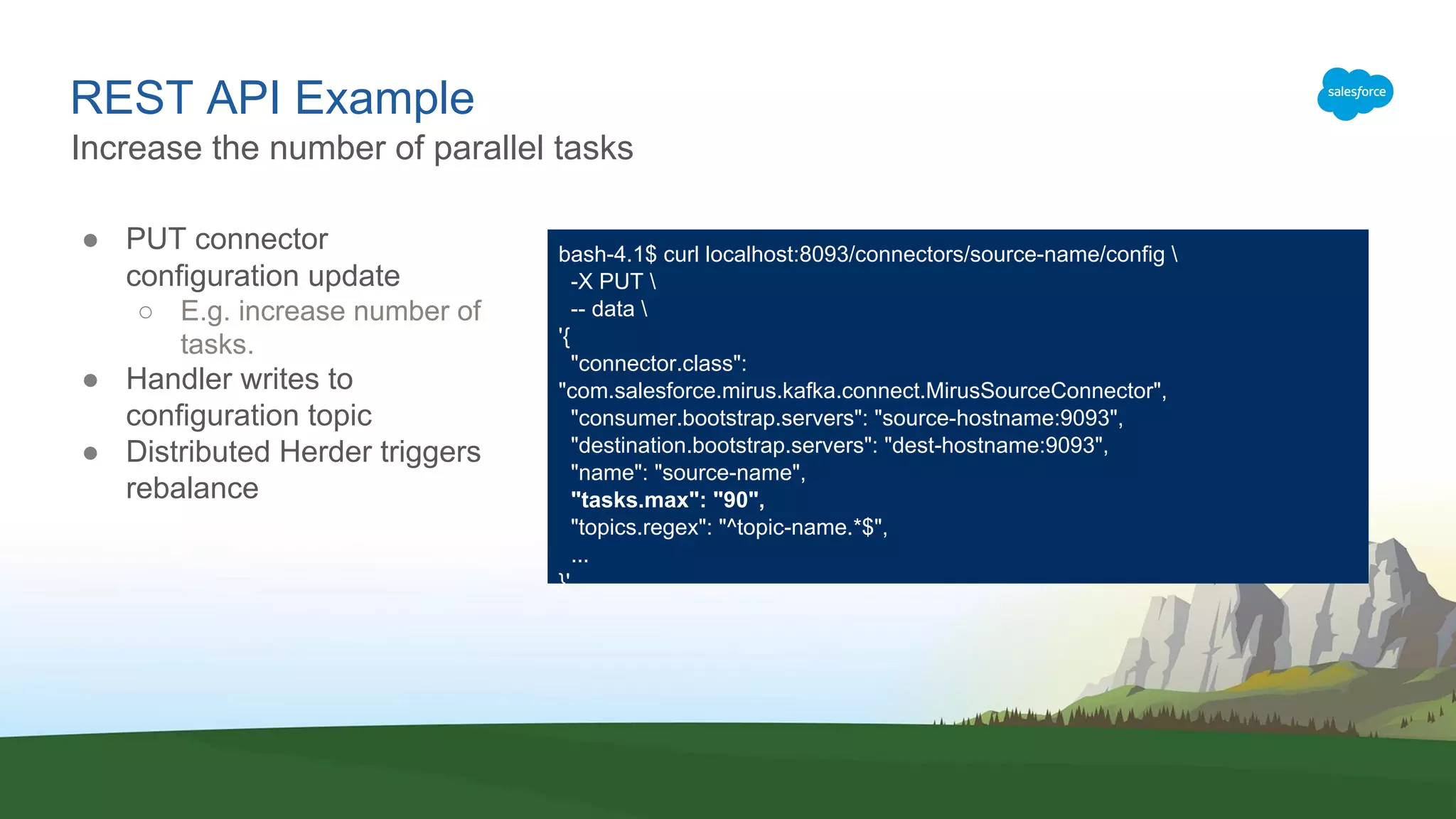 REST API Example
● PUT connector
configuration update
○ E.g. increase number of
tasks.
● Handler writes to
configuration topic
● Distributed Herder triggers
rebalance
Increase the number of parallel tasks
bash-4.1$ curl localhost:8093/connectors/source-name/config 
-X PUT 
-- data 
'{
"connector.class":
"com.salesforce.mirus.kafka.connect.MirusSourceConnector",
"consumer.bootstrap.servers": "source-hostname:9093",
"destination.bootstrap.servers": "dest-hostname:9093",
"name": "source-name",
"tasks.max": "90",
"topics.regex": "^topic-name.*$",
...
}'
 