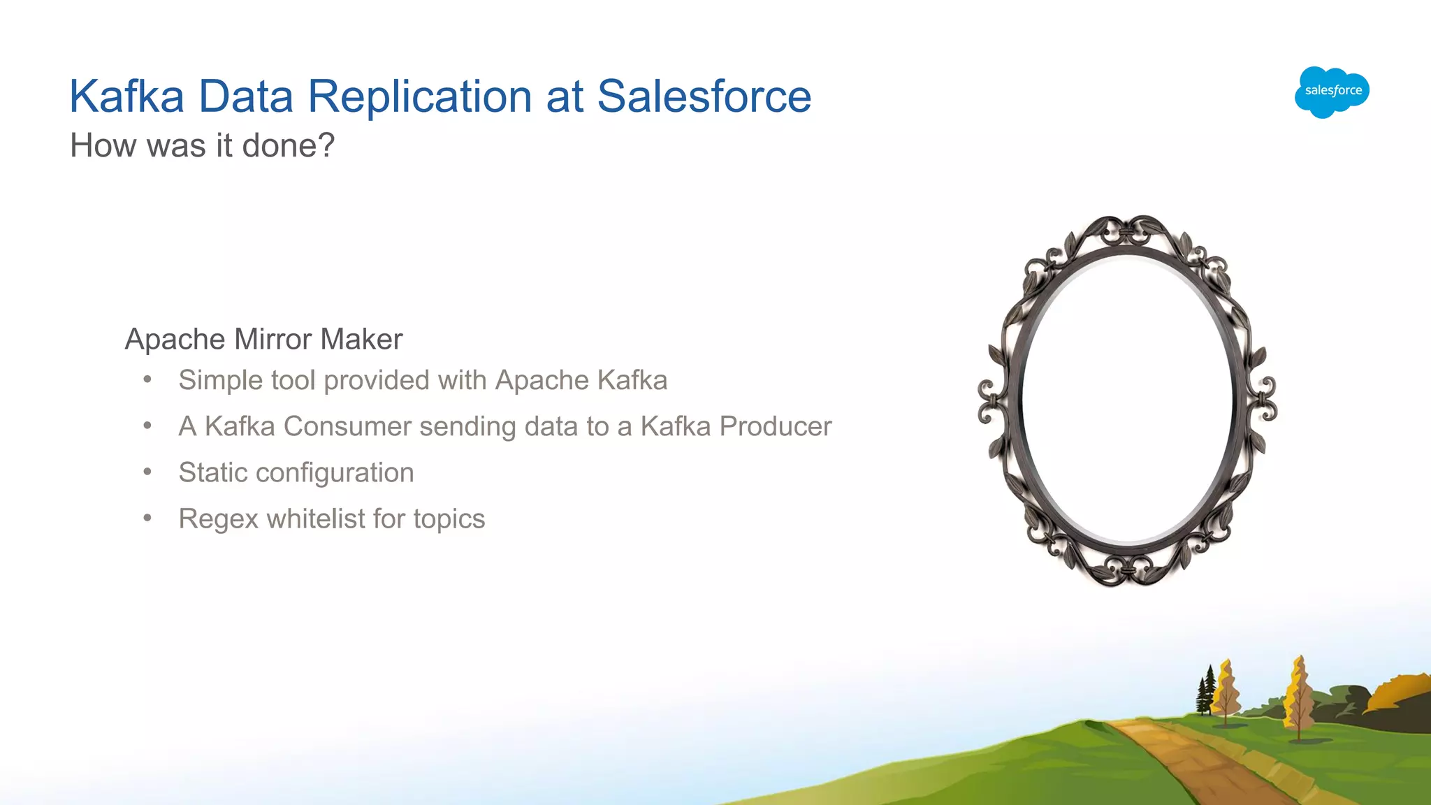 Kafka Data Replication at Salesforce
Apache Mirror Maker
• Simple tool provided with Apache Kafka
• A Kafka Consumer sending data to a Kafka Producer
• Static configuration
• Regex whitelist for topics
How was it done?
 