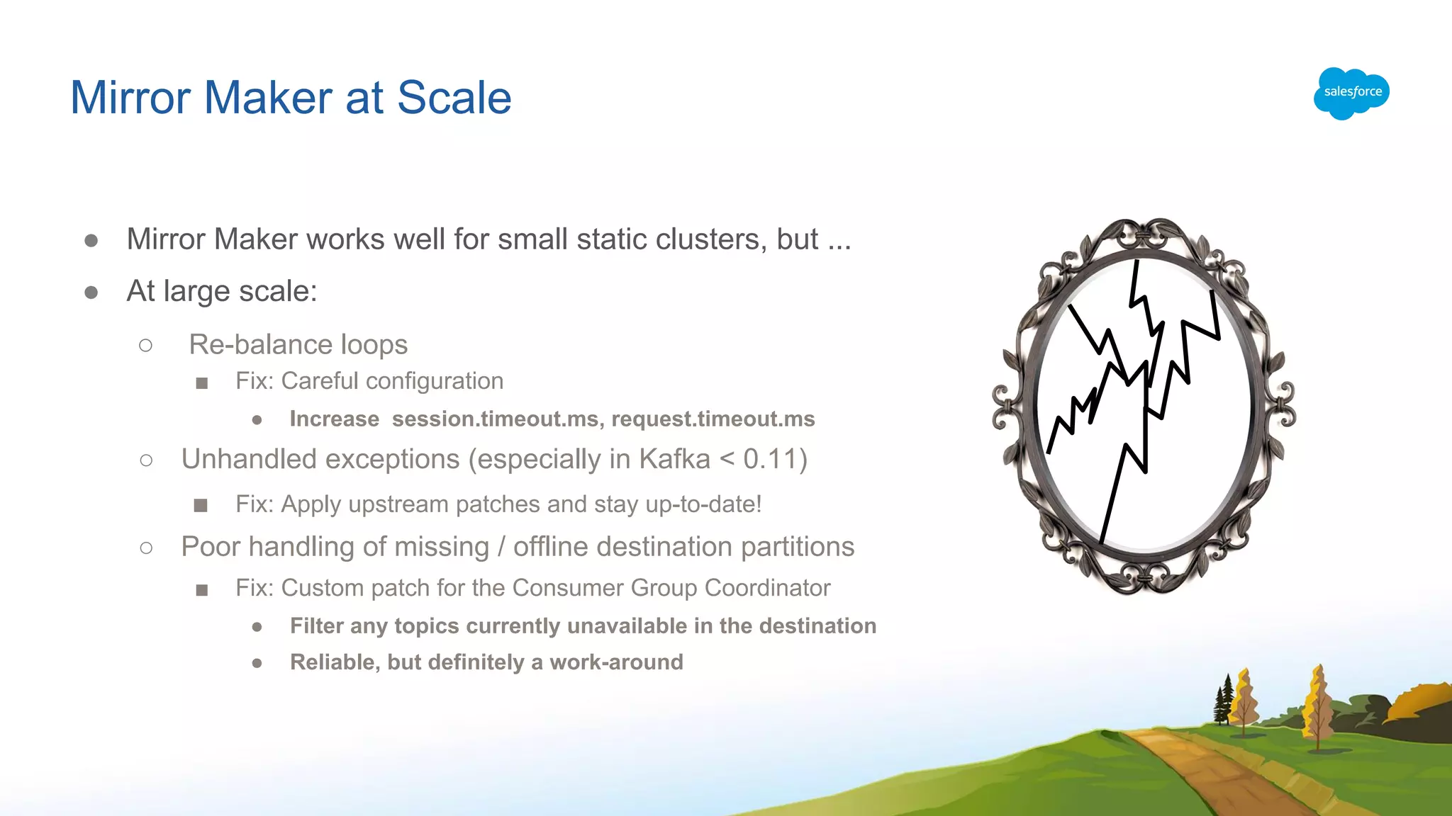 Mirror Maker at Scale
● Mirror Maker works well for small static clusters, but ...
● At large scale:
○ Re-balance loops
■ Fix: Careful configuration
● Increase session.timeout.ms, request.timeout.ms
○ Unhandled exceptions (especially in Kafka < 0.11)
■ Fix: Apply upstream patches and stay up-to-date!
○ Poor handling of missing / offline destination partitions
■ Fix: Custom patch for the Consumer Group Coordinator
● Filter any topics currently unavailable in the destination
● Reliable, but definitely a work-around
 