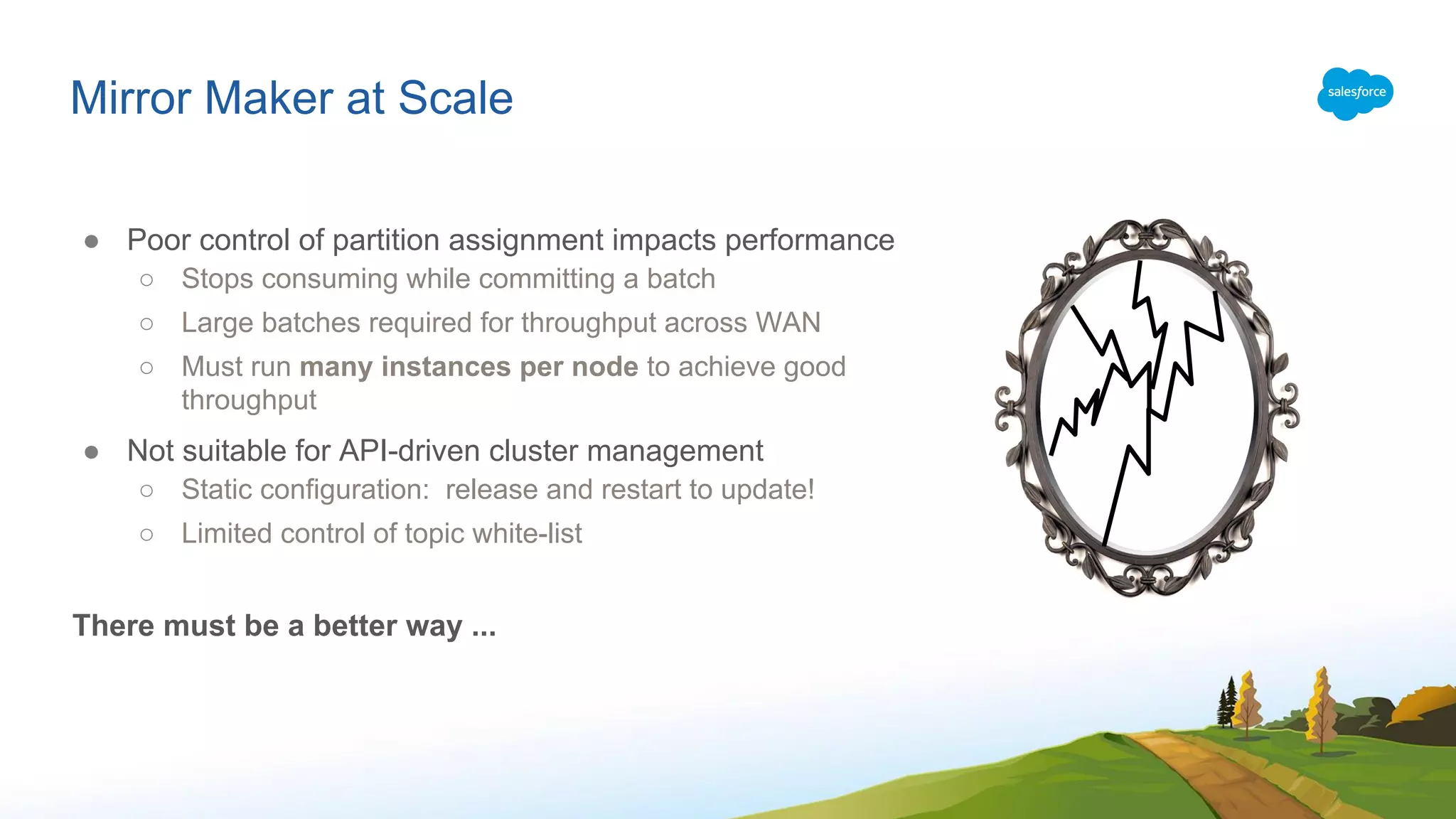 Mirror Maker at Scale
● Poor control of partition assignment impacts performance
○ Stops consuming while committing a batch
○ Large batches required for throughput across WAN
○ Must run many instances per node to achieve good
throughput
● Not suitable for API-driven cluster management
○ Static configuration: release and restart to update!
○ Limited control of topic white-list
There must be a better way ...
 