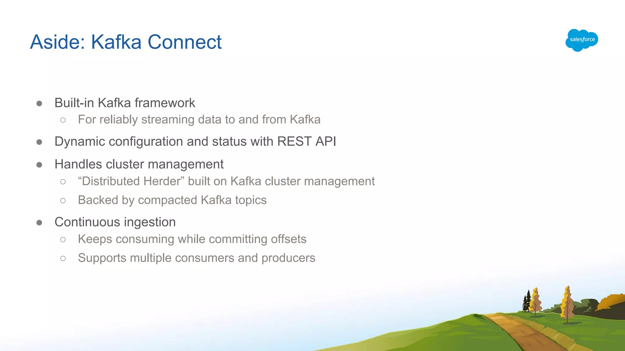 Aside: Kafka Connect
● Built-in Kafka framework
○ For reliably streaming data to and from Kafka
● Dynamic configuration and status with REST API
● Handles cluster management
○ “Distributed Herder” built on Kafka cluster management
○ Backed by compacted Kafka topics
● Continuous ingestion
○ Keeps consuming while committing offsets
○ Supports multiple consumers and producers
 