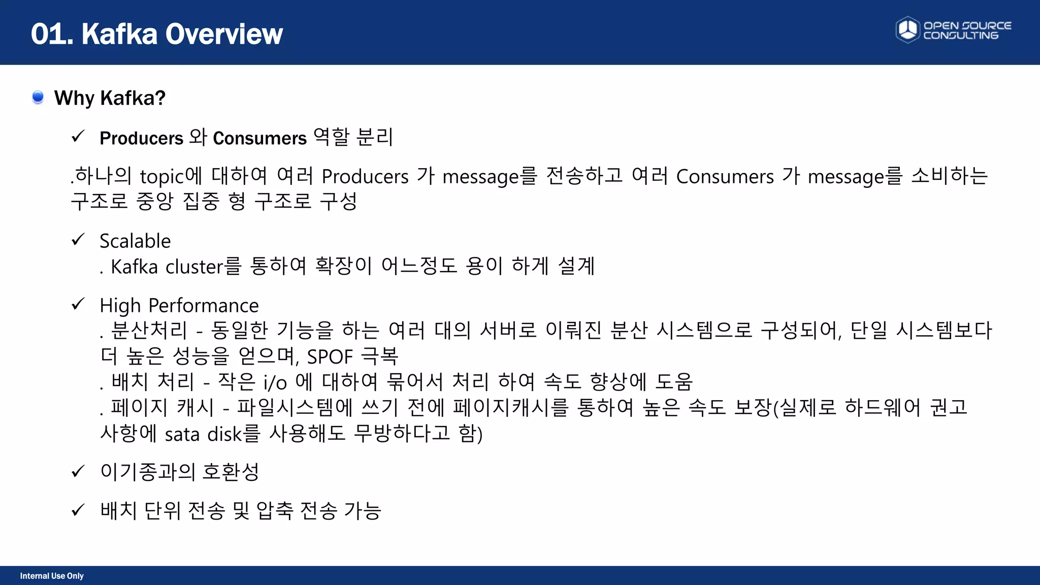 Internal Use Only
Why Kafka?
 Producers 와 Consumers 역할 분리
.하나의 topic에 대하여 여러 Producers 가 message를 전송하고 여러 Consumers 가 message를 소비하는
구조로 중앙 집중 형 구조로 구성
 Scalable
. Kafka cluster를 통하여 확장이 어느정도 용이 하게 설계
 High Performance
. 분산처리 - 동일한 기능을 하는 여러 대의 서버로 이뤄진 분산 시스템으로 구성되어, 단일 시스템보다
더 높은 성능을 얻으며, SPOF 극복
. 배치 처리 - 작은 i/o 에 대하여 묶어서 처리 하여 속도 향상에 도움
. 페이지 캐시 - 파일시스템에 쓰기 전에 페이지캐시를 통하여 높은 속도 보장(실제로 하드웨어 권고
사항에 sata disk를 사용해도 무방하다고 함)
 이기종과의 호환성
 배치 단위 전송 및 압축 전송 가능
01. Kafka Overview
 