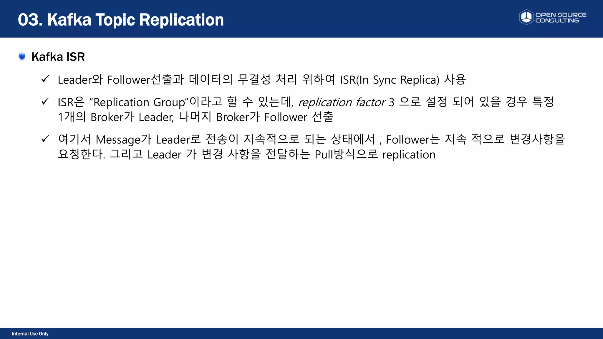 Internal Use Only
Kafka ISR
 Leader와 Follower선출과 데이터의 무결성 처리 위하여 ISR(In Sync Replica) 사용
 ISR은 “Replication Group”이라고 할 수 있는데, replication factor 3 으로 설정 되어 있을 경우 특정
1개의 Broker가 Leader, 나머지 Broker가 Follower 선출
 여기서 Message가 Leader로 전송이 지속적으로 되는 상태에서 , Follower는 지속 적으로 변경사항을
요청한다. 그리고 Leader 가 변경 사항을 전달하는 Pull방식으로 replication
03. Kafka Topic Replication
 