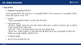 Internal Use Only
Why Kafka?
 Producers 와 Consumers 역할 분리
.하나의 topic에 대하여 여러 Producers 가 message를 전송하고 여러 Consumers 가 message를 소비하는
구조로 중앙 집중 형 구조로 구성
 Scalable
. Kafka cluster를 통하여 확장이 어느정도 용이 하게 설계
 High Performance
. 분산처리 - 동일한 기능을 하는 여러 대의 서버로 이뤄진 분산 시스템으로 구성되어, 단일 시스템보다
더 높은 성능을 얻으며, SPOF 극복
. 배치 처리 - 작은 i/o 에 대하여 묶어서 처리 하여 속도 향상에 도움
. 페이지 캐시 - 파일시스템에 쓰기 전에 페이지캐시를 통하여 높은 속도 보장(실제로 하드웨어 권고
사항에 sata disk를 사용해도 무방하다고 함)
 이기종과의 호환성
 배치 단위 전송 및 압축 전송 가능
01. Kafka Overview
 