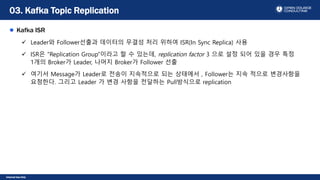 Internal Use Only
Kafka ISR
 Leader와 Follower선출과 데이터의 무결성 처리 위하여 ISR(In Sync Replica) 사용
 ISR은 “Replication Group”이라고 할 수 있는데, replication factor 3 으로 설정 되어 있을 경우 특정
1개의 Broker가 Leader, 나머지 Broker가 Follower 선출
 여기서 Message가 Leader로 전송이 지속적으로 되는 상태에서 , Follower는 지속 적으로 변경사항을
요청한다. 그리고 Leader 가 변경 사항을 전달하는 Pull방식으로 replication
03. Kafka Topic Replication
 