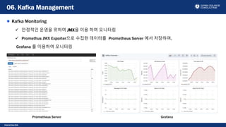 Internal Use Only
Kafka Monitoring
 안정적인 운영을 위하여 JMX을 이용 하여 모니터링
 Promethus JMX Exporter으로 수집한 데이터를 Prometheus Server 에서 저장하며,
Grafana 를 이용하여 모니터링
06. Kafka Management
Prometheus Server Grafana
 