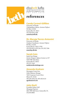 elizabeth kafka
        3504 SW 30thTer. #31A, Gainesville, FL 32608
        ekafka1013@gmail.com
        3 0 5 . 8 4 9 . 2 3 7 6




be th   references
        Candy Carmel-Gilfilen
        University of Florida
        Undergraduate Advisor, Assistant Professor
        PO Box 115705
        Gainesville, FL 32611
        352.392.0252 x340
        carmelcn@ufl.edu


        Dr. Maruja Torres-Antonini
        University of Florida
        Graduate Coordinator, Assistant Professor
        PO Box 115705
        Gainesville FL 32611-5705
        352.392.0252 x335 | fax 352.392.7266
        mta@dcp.ufl.edu

        Sarah Cain
        Sarah Cain Design
        Interior Designer, Adjunct Lecturer at UF
        5403 NW 45th Drive
        Gainesville FL 32653
        352.547.2246
        sarah@sarahcaindesign.com

        Amanda Graham
        Norwegian Cruise Line
        Public Relations Manager
        7665 Corporate Center Drive
        Miami FL 33126
        305.436.4363 | fax 305.436.4124
        agraham@ncl.com


        John Barli
        Carrabba’s Italian Grill
        Managing Proprietor
        3021 SW 34th Street, Gainesville, FL
        352.692.0083
 