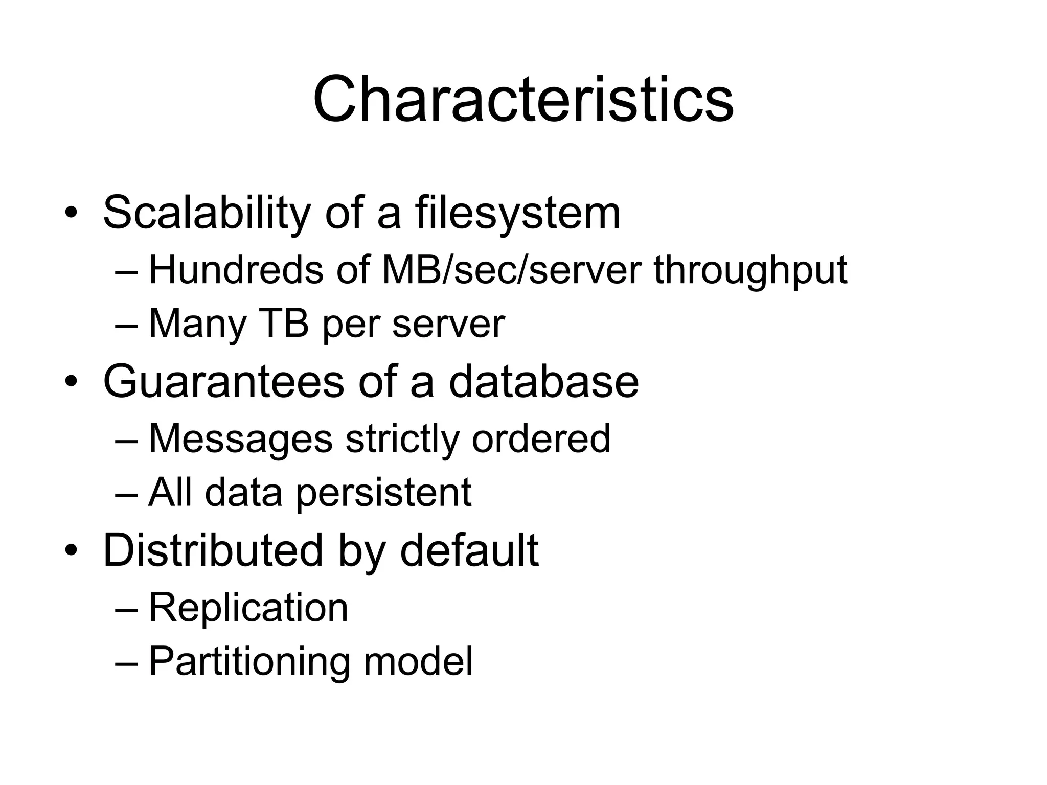 Characteristics
• Scalability of a filesystem
– Hundreds of MB/sec/server throughput
– Many TB per server
• Guarantees of a database
– Messages strictly ordered
– All data persistent
• Distributed by default
– Replication
– Partitioning model
 