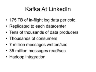 Kafka At LinkedIn
• 175 TB of in-flight log data per colo
• Replicated to each datacenter
• Tens of thousands of data producers
• Thousands of consumers
• 7 million messages written/sec
• 35 million messages read/sec
• Hadoop integration
 