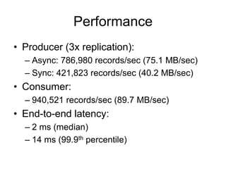 Performance
• Producer (3x replication):
– Async: 786,980 records/sec (75.1 MB/sec)
– Sync: 421,823 records/sec (40.2 MB/sec)
• Consumer:
– 940,521 records/sec (89.7 MB/sec)
• End-to-end latency:
– 2 ms (median)
– 14 ms (99.9th percentile)
 