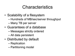 Characteristics
• Scalability of a filesystem
– Hundreds of MB/sec/server throughput
– Many TB per server
• Guarantees of a database
– Messages strictly ordered
– All data persistent
• Distributed by default
– Replication
– Partitioning model
 