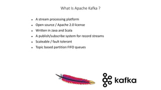 What Is Apache Kafka ?
 A stream processing platform
 Open source / Apache 2.0 license
 Written in Java and Scala
 A publish/subscribe system for record streams
 Scaleable / fault tolerant
 Topic based partition FIFO queues
 