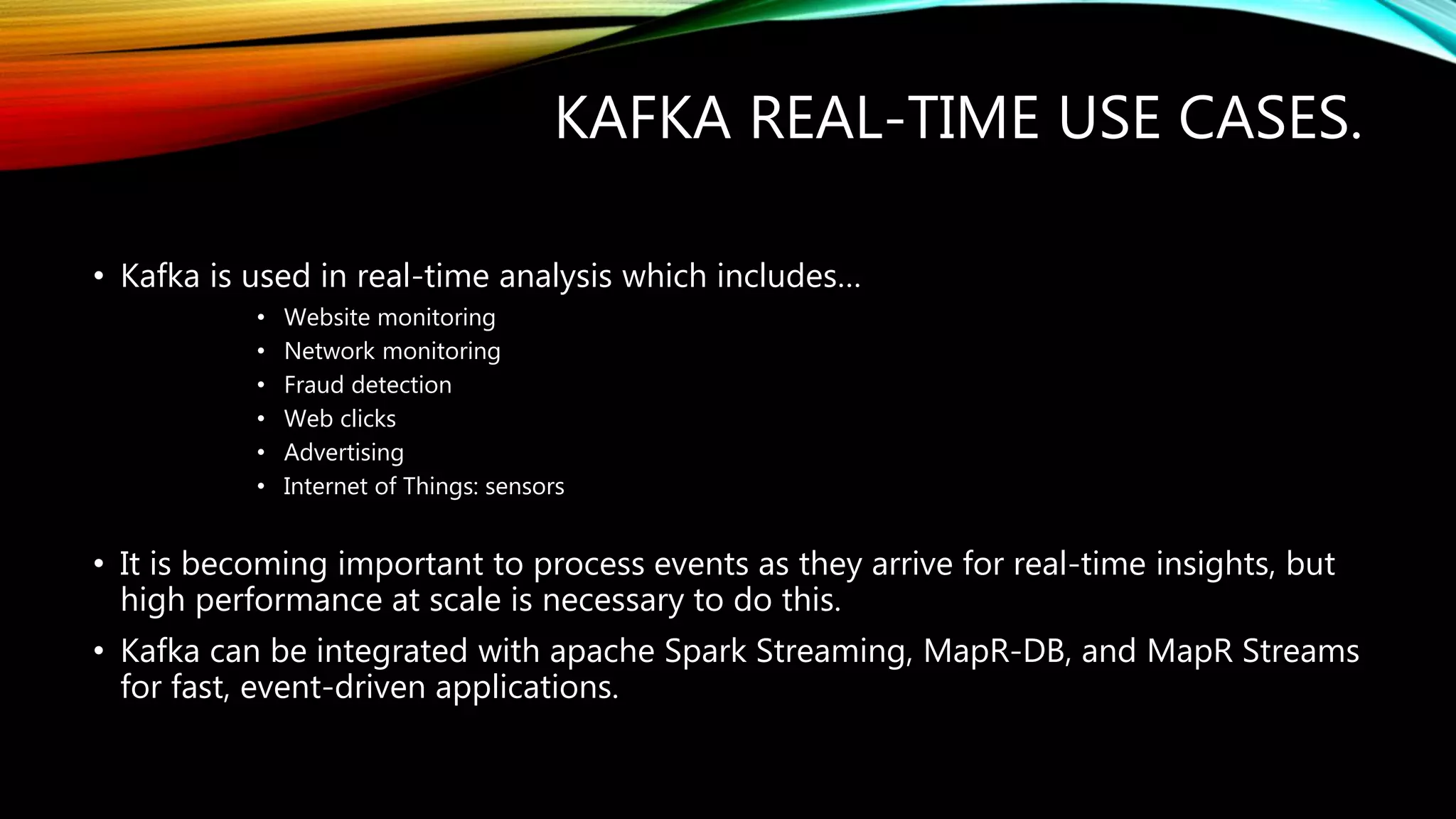 KAFKA REAL-TIME USE CASES.
• Kafka is used in real-time analysis which includes…
• Website monitoring
• Network monitoring
• Fraud detection
• Web clicks
• Advertising
• Internet of Things: sensors
• It is becoming important to process events as they arrive for real-time insights, but
high performance at scale is necessary to do this.
• Kafka can be integrated with apache Spark Streaming, MapR-DB, and MapR Streams
for fast, event-driven applications.
 