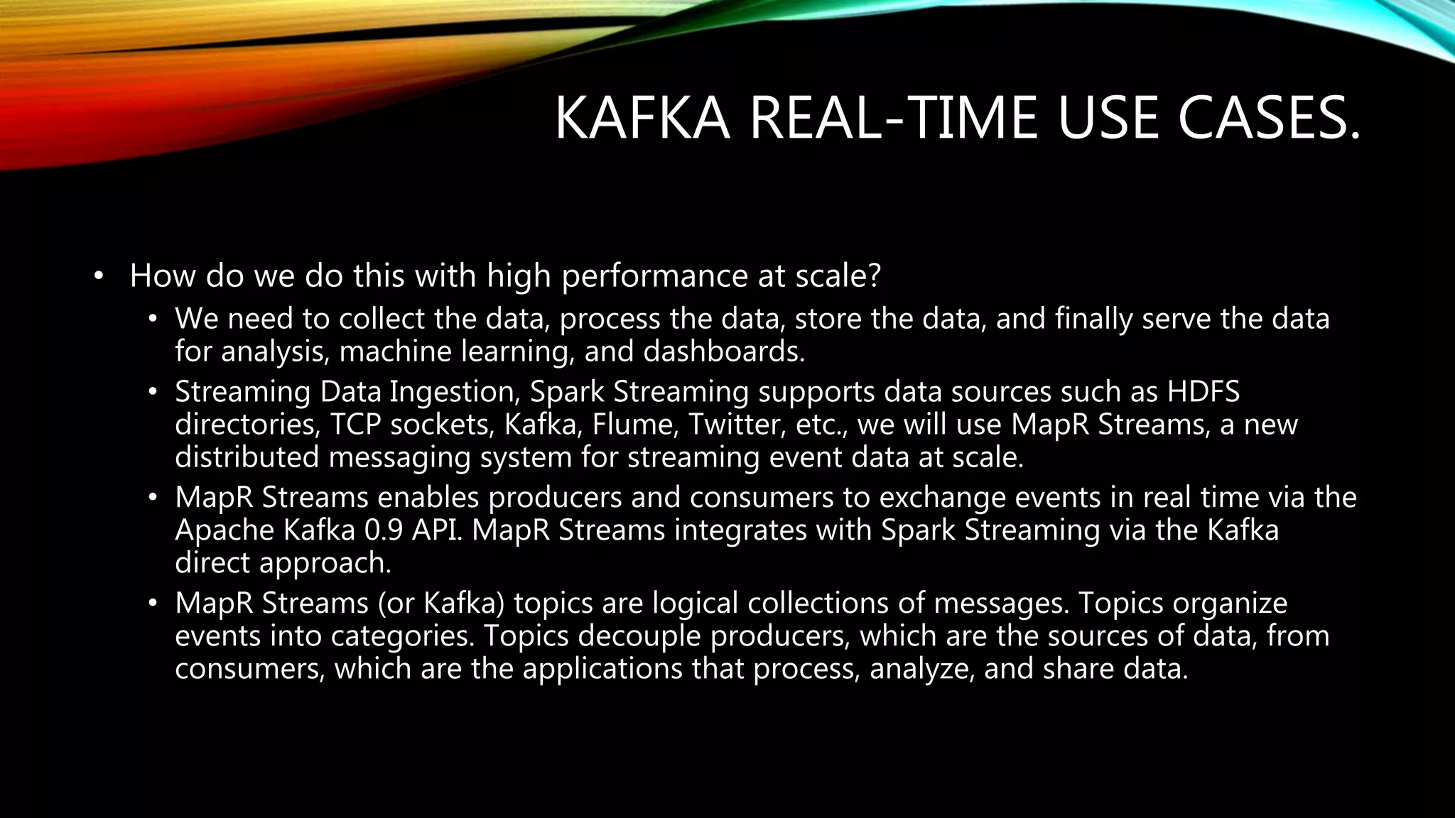 KAFKA REAL-TIME USE CASES.
• How do we do this with high performance at scale?
• We need to collect the data, process the data, store the data, and finally serve the data
for analysis, machine learning, and dashboards.
• Streaming Data Ingestion, Spark Streaming supports data sources such as HDFS
directories, TCP sockets, Kafka, Flume, Twitter, etc., we will use MapR Streams, a new
distributed messaging system for streaming event data at scale.
• MapR Streams enables producers and consumers to exchange events in real time via the
Apache Kafka 0.9 API. MapR Streams integrates with Spark Streaming via the Kafka
direct approach.
• MapR Streams (or Kafka) topics are logical collections of messages. Topics organize
events into categories. Topics decouple producers, which are the sources of data, from
consumers, which are the applications that process, analyze, and share data.
 