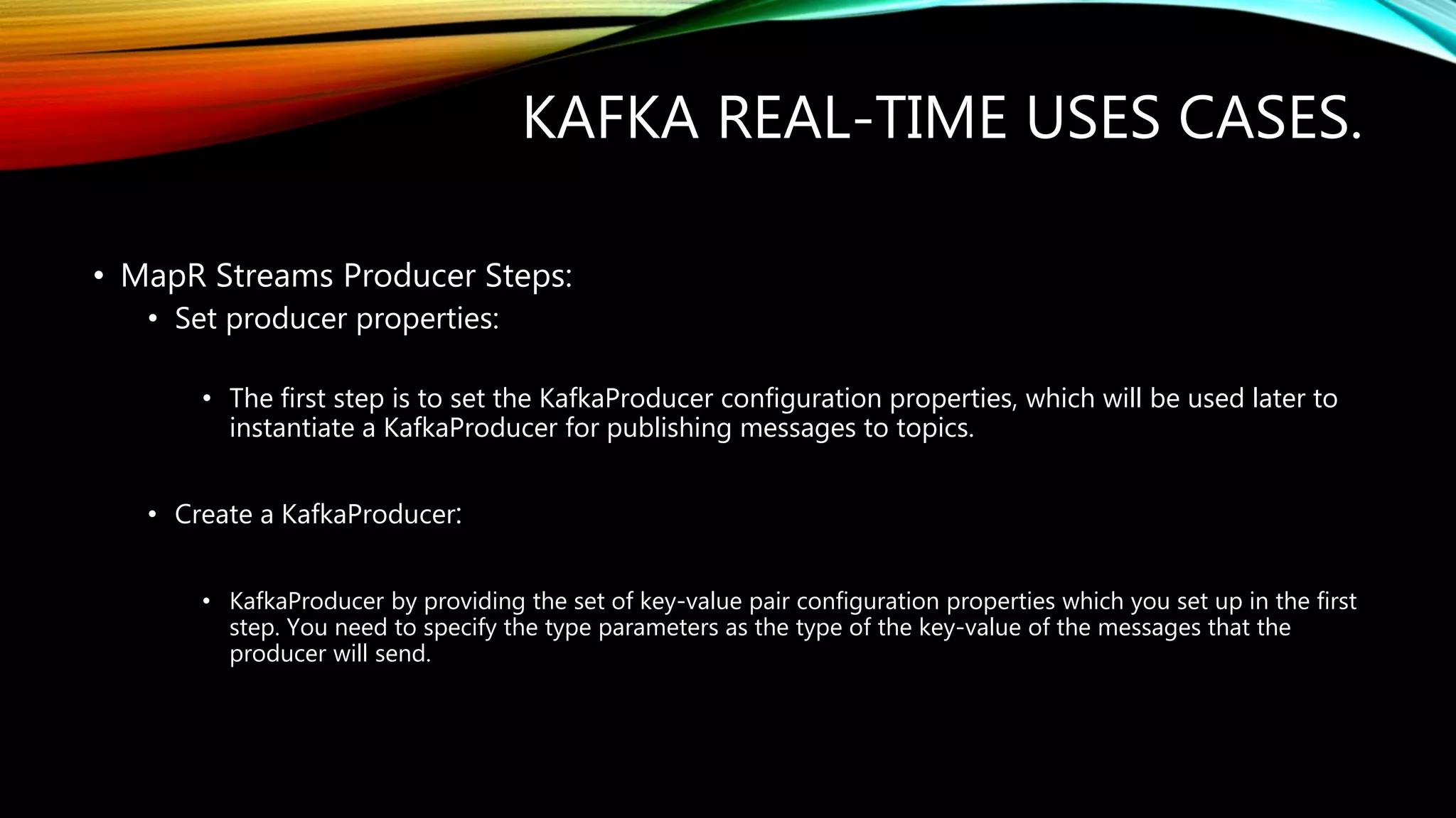 KAFKA REAL-TIME USES CASES.
• MapR Streams Producer Steps:
• Set producer properties:
• The first step is to set the KafkaProducer configuration properties, which will be used later to
instantiate a KafkaProducer for publishing messages to topics.
• Create a KafkaProducer:
• KafkaProducer by providing the set of key-value pair configuration properties which you set up in the first
step. You need to specify the type parameters as the type of the key-value of the messages that the
producer will send.
 