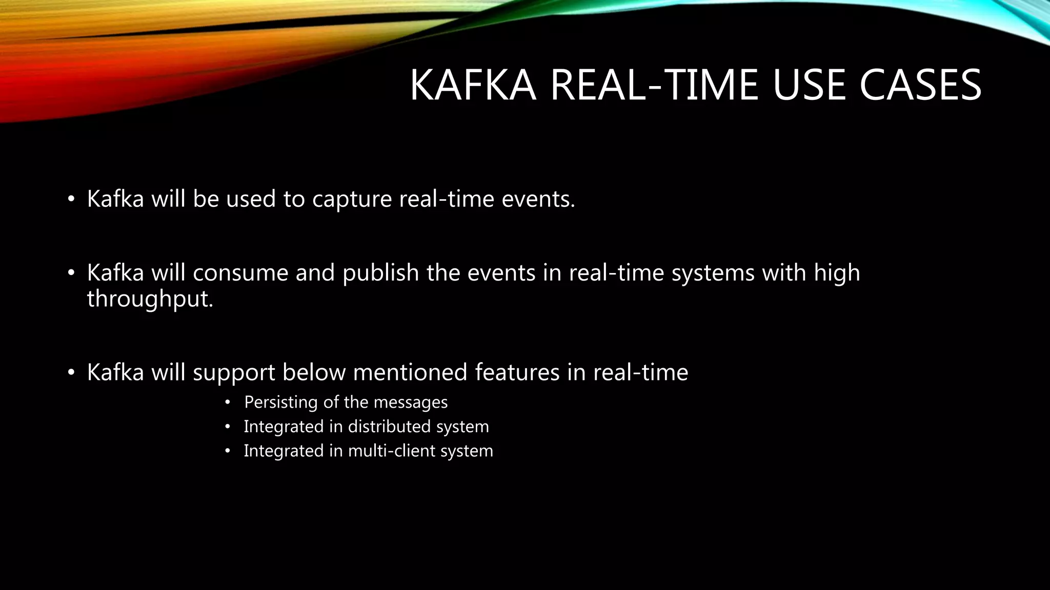 KAFKA REAL-TIME USE CASES
• Kafka will be used to capture real-time events.
• Kafka will consume and publish the events in real-time systems with high
throughput.
• Kafka will support below mentioned features in real-time
• Persisting of the messages
• Integrated in distributed system
• Integrated in multi-client system
 