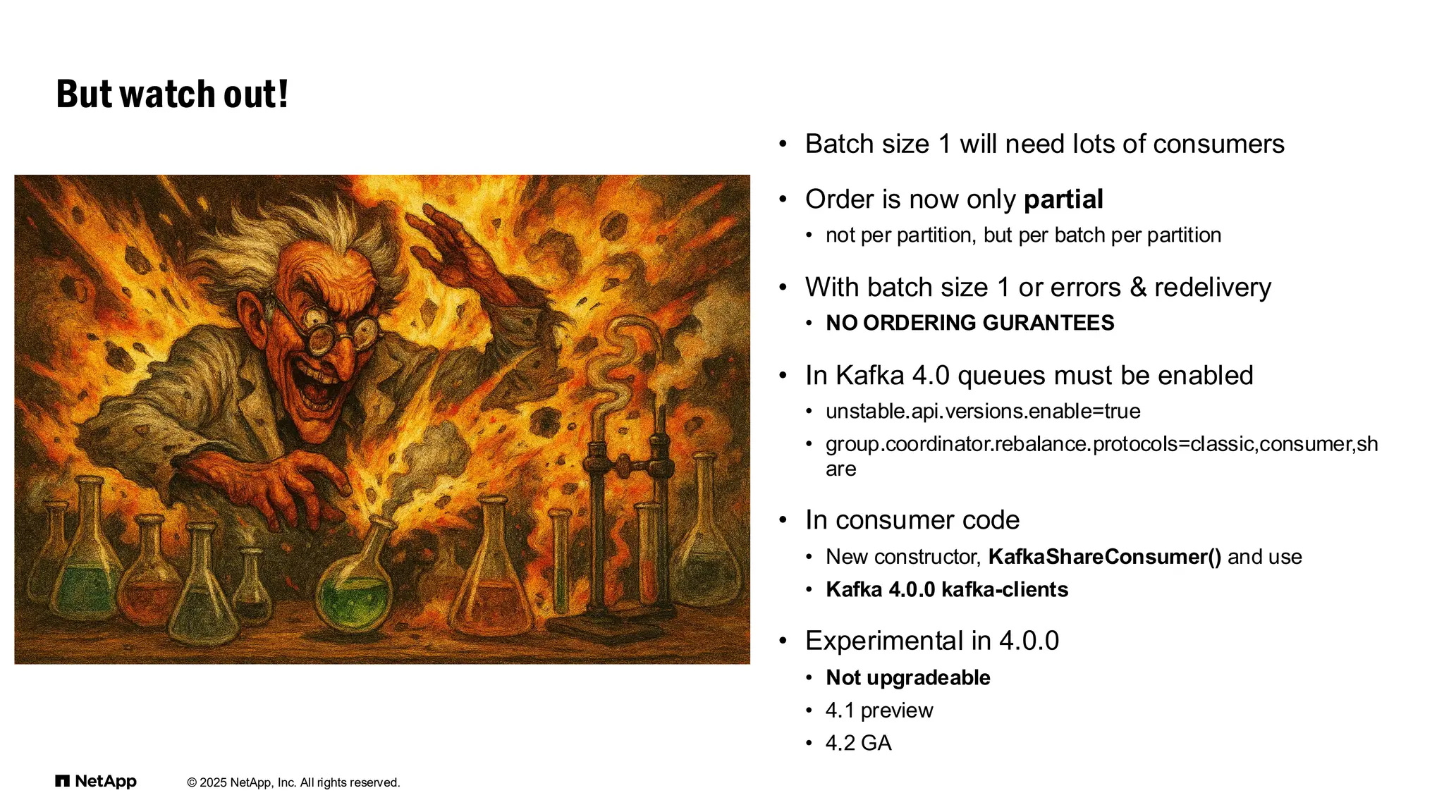 © 2025 NetApp, Inc. All rights reserved.
• Batch size 1 will need lots of consumers
• Order is now only partial
• not per partition, but per batch per partition
• With batch size 1 or errors & redelivery
• NO ORDERING GURANTEES
• In Kafka 4.0 queues must be enabled
• unstable.api.versions.enable=true
• group.coordinator.rebalance.protocols=classic,consumer,sh
are
• In consumer code
• New constructor, KafkaShareConsumer() and use
• Kafka 4.0.0 kafka-clients
• Experimental in 4.0.0
• Not upgradeable
• 4.1 preview
• 4.2 GA
But watch out!
 