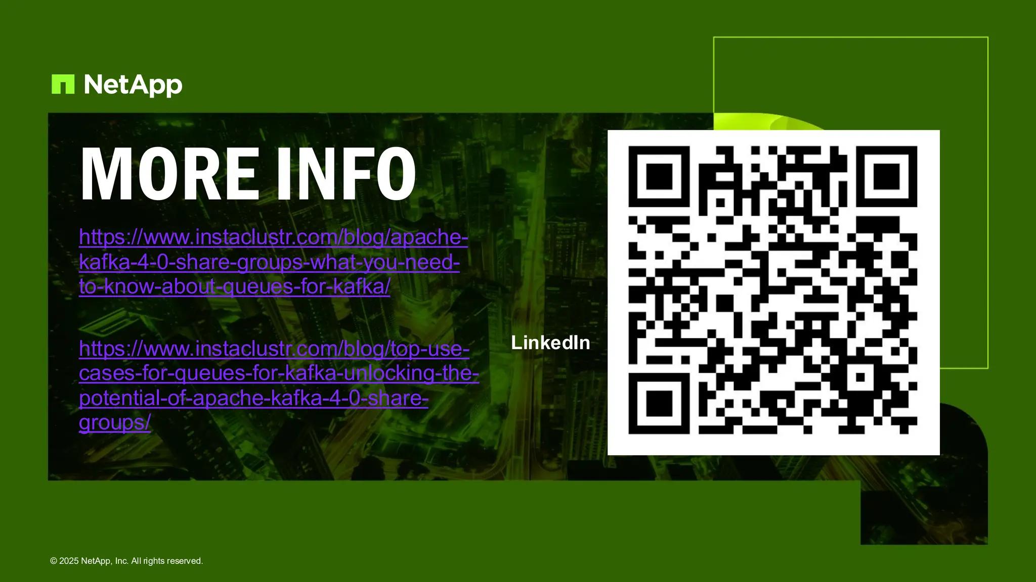 MORE INFO
https://www.instaclustr.com/blog/apache-
kafka-4-0-share-groups-what-you-need-
to-know-about-queues-for-kafka/
https://www.instaclustr.com/blog/top-use-
cases-for-queues-for-kafka-unlocking-the-
potential-of-apache-kafka-4-0-share-
groups/
LinkedIn
© 2025 NetApp, Inc. All rights reserved.
 